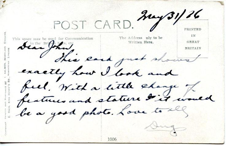 May 31, 1916, back 2
May 31/16

Dear John

This card just shows exactly how I look and feel. With a little change of features and stature it would be a good photo. Love to all

Dug