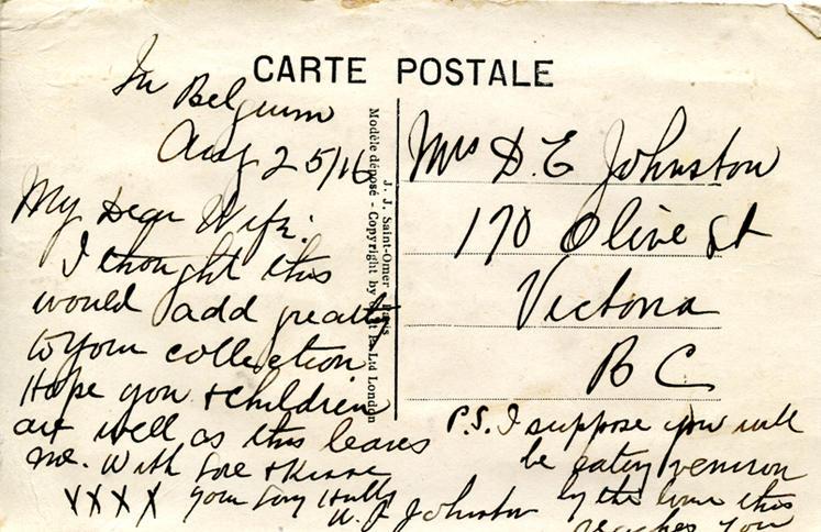 August 25, 1916 back. 
Mrs. D.G Johnston
170 Olive St
Victoria
BC
In Belguim
Aug 25/16
My Dear Wife:
I thought this would add greatly to your collection. Hope you &amp; children are well as this leaves me. With Love &amp; Kisses 
XXXX your Loving Hubby
W. J Johnston
P.S. I suppose you will be eating benison by the time this reaches you