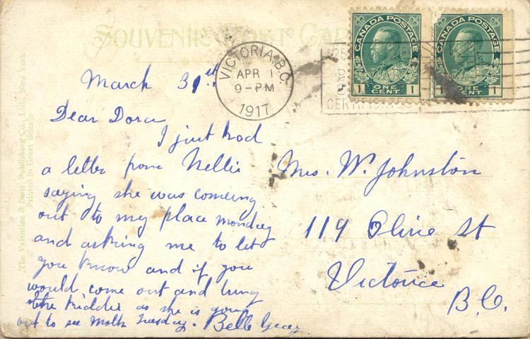 March 31, 1917 back. 
Mrs W. Johnston
119 Olive St
Victoria 
B.C.
March 31st
Dear Dora
I just had a letter from Nellie saying she was coming out to my place monday and asking me to let you know and if you would, come out and bring the kiddies as she is going out to see Molh Tuesday. Belle [?]