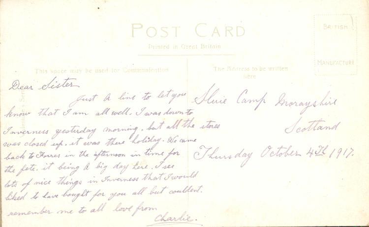 October 4, 1917, back. 
Slurie Camp Morayshire
Scotland
Thursday October 4th 1917
Dear Sister
Just a line to let you know that I am all well. I was down to Inverness yesterday morning, but all the stores was closed up, it was there holiday. We came back to Forres in the afternoon in time for the fete. it being a big day here. I see lots of nice things in Inverness that I would liked to have bought for you all but couldent. remember me to all love from
Charlie.