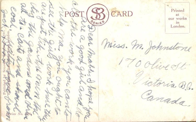 nd 34, back.
Miss. M. Johnstone
170 Olive St
Victoria B.C.
Canada
Dear Mable. I hope you are a good girl and do all the work you can to help ma. you ought to see the girls work here they are just like the men the dig the gardens and drive all the cards and shovel coal. with love from Jack. XXXXX