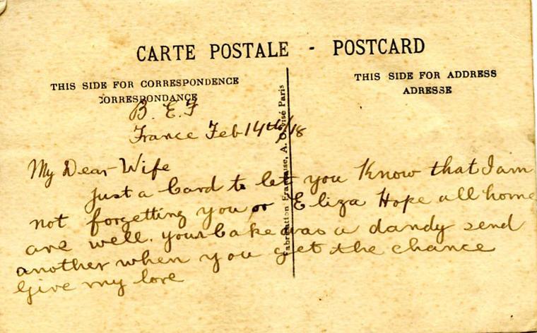 February 14, 1918, back
B.E.F.
France Feb 14th/18
My Dear Wife
Just a card to let you know that I am not forgetting you or Eliza Hope all home are well. your cake was a dandy send me another when you get the chance give my love