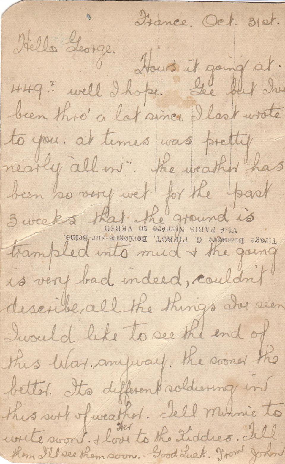 October 31, 1916 Back



France Oct 31st
Hello George,
How's it going at 449? Well I hope. Gee but I've been thro' a lot since I last wrote to you, at times was nearly "all in." The weather has been so very wet for the past 3 weeks that the ground is trampled into mud &amp; the going is very bad indeed, couldn't describe all the things I've seen. I would like to see the end of this War anyway, the sooner the better. It's different soldiering in this sort of weather. Tell Minnie to write soon,...