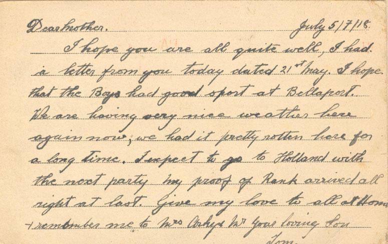 July 5/7/18.
Dear mother. 
I hope you are all quite well, I had a letter from you today dated 21st May. I hope that the boys had good sport at Bellaport. We are having very nice weather here again now, we had it pretty rotten here for a long time. I expect to go to Holland with the next party my proof of Rank arrived all right at last. Give my love to all at Home &amp; remember me to Mrs Arkey Mr your loving Son
Tom