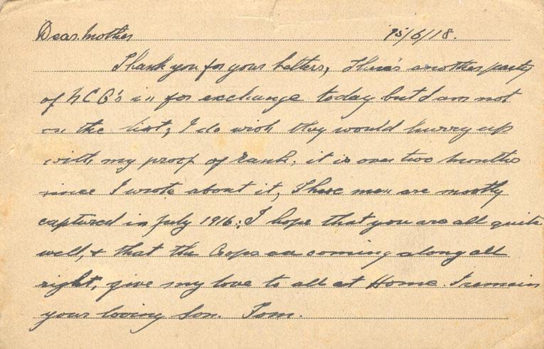 15/6/18. 
Dear mother
Thank you for your Letters, There's another party of NCO's in for exchange today but I am not on the list, I do wish they would hurry up with my proof of rank, it is over two months since I wrote about it, Those men are mostly captured in July 1916; I hope that you are all quite well, &amp; that the crops are coming along all right, give my love to all at Home. I remain your loving Son. Tom.