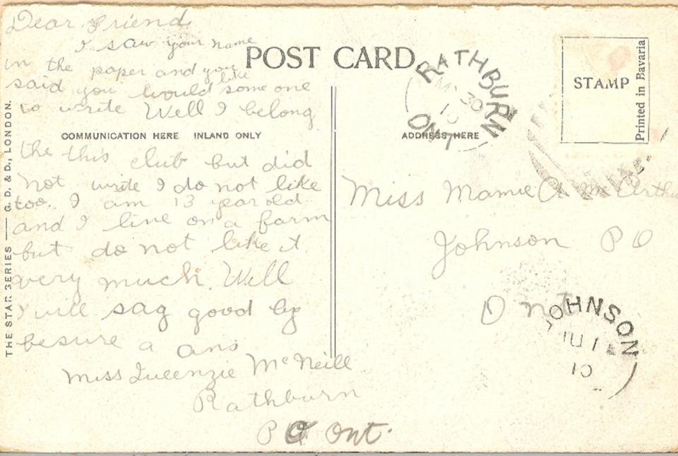 Back of post card 30th May 1916.

Miss Marnie A mcArthur 
Johnson PO Ont

Dear Friend,
I saw your name in the paper and you said you would like someone to write well I belong the this club but did not write I do not like too. I am 13 years old I and I live on a farm but do not like very much well I will say goodbye be sure a am Miss Queenie McNeill Bathburn,Ont