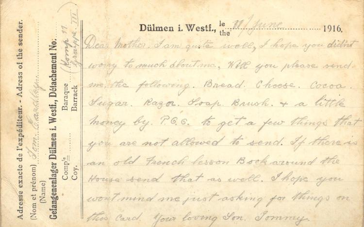 11/June 1916.
Dear mother. I am quite well, I hope you did'nt worry to much about me. Will you please send me the following. Bread. Cheese. Cocoa. Sugar. Razor. Soap. Brush. &amp; a little money by P.G.G. to get a few things that you are not allowed to send. If there is an old French lesson Book around the House send that as well. I hope you wont mind me just asking for things on this card. your loving Son. Tommy.